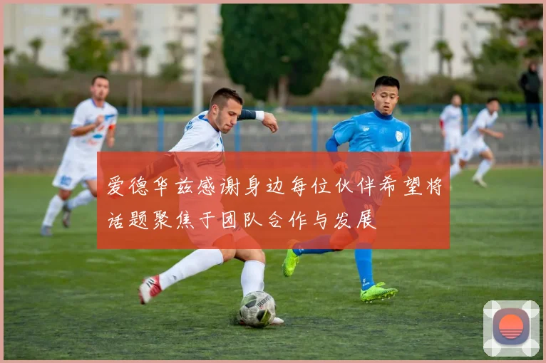 爱德华兹感谢身边每位伙伴希望将话题聚焦于团队合作与发展
