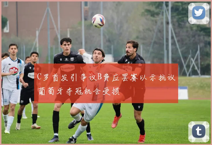 C罗首发引争议B费应罢赛以示抗议葡萄牙夺冠机会受损