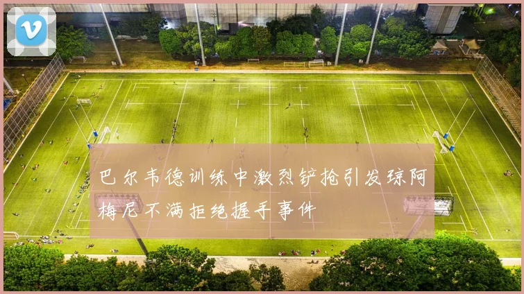 巴尔韦德训练中激烈铲抢引发琼阿梅尼不满拒绝握手事件