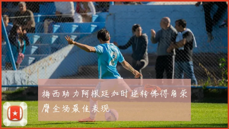 梅西助力阿根廷加时逆转佛得角荣膺全场最佳表现