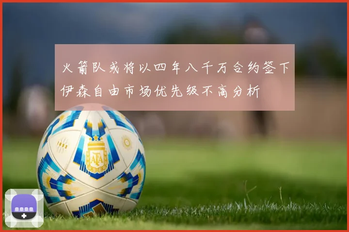 火箭队或将以四年八千万合约签下伊森自由市场优先级不高分析
