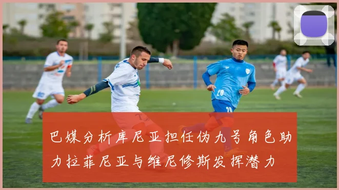 巴媒分析库尼亚担任伪九号角色助力拉菲尼亚与维尼修斯发挥潜力