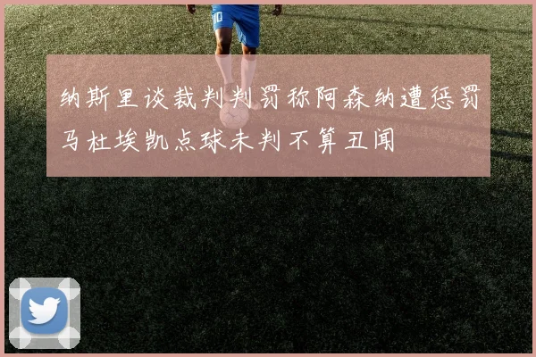纳斯里谈裁判判罚称阿森纳遭惩罚马杜埃凯点球未判不算丑闻