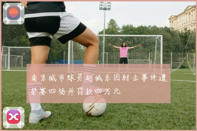 南京城市球员赵诚乐因肘击事件遭禁赛四场并罚款四万元