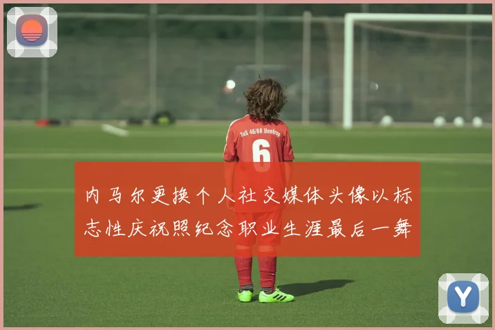 内马尔更换个人社交媒体头像以标志性庆祝照纪念职业生涯最后一舞