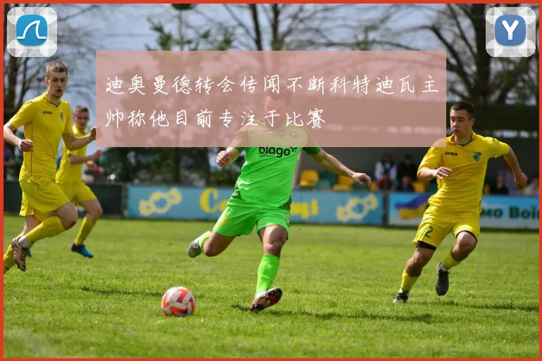 迪奥曼德转会传闻不断科特迪瓦主帅称他目前专注于比赛