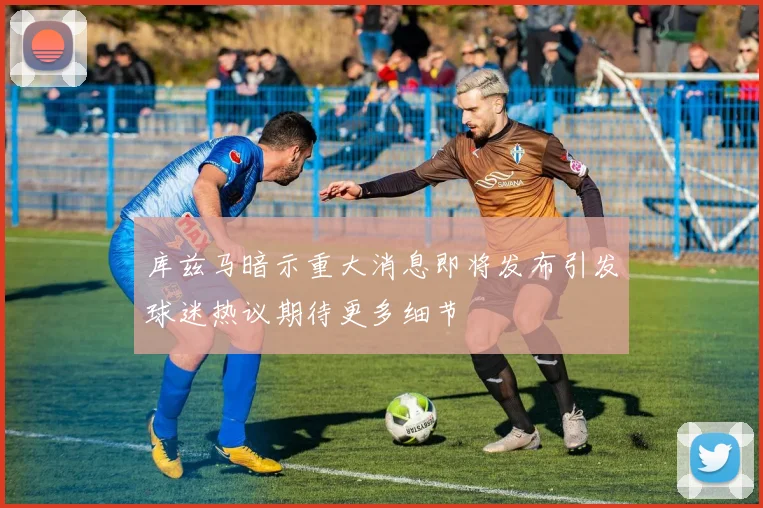 库兹马暗示重大消息即将发布引发球迷热议期待更多细节