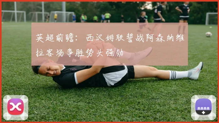 英超前瞻：西汉姆联誓战阿森纳维拉客场争胜势头强劲