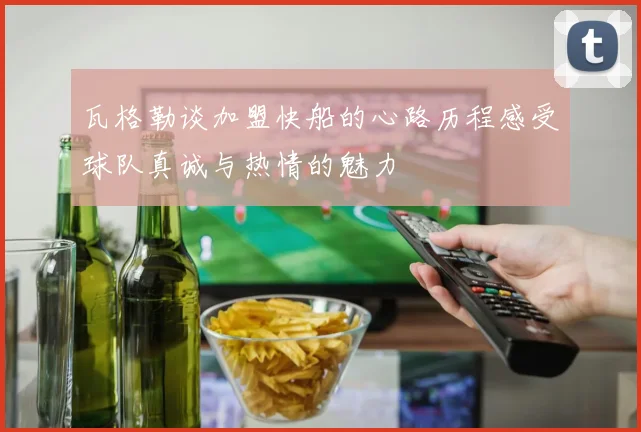 瓦格勒谈加盟快船的心路历程感受球队真诚与热情的魅力