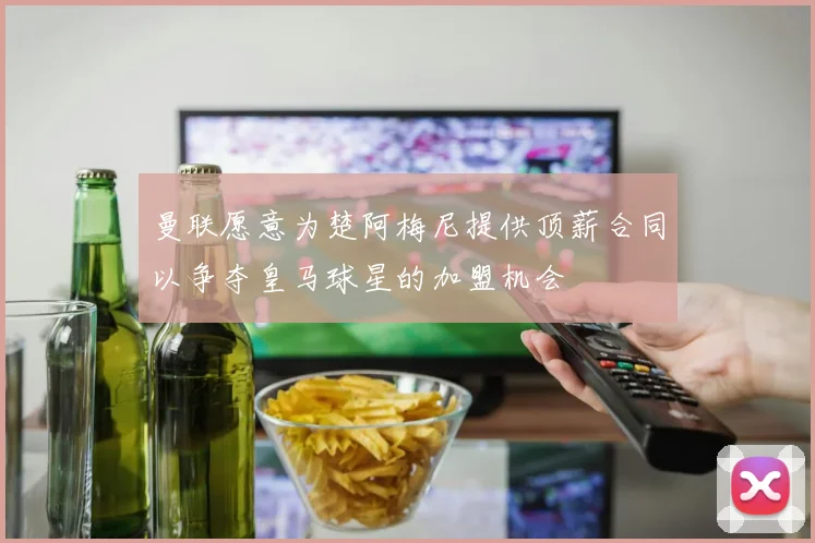 曼联愿意为楚阿梅尼提供顶薪合同以争夺皇马球星的加盟机会
