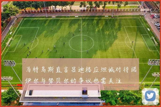 马特乌斯直言吕迪格应坦诚对待诺伊尔与努贝尔的争议也需关注