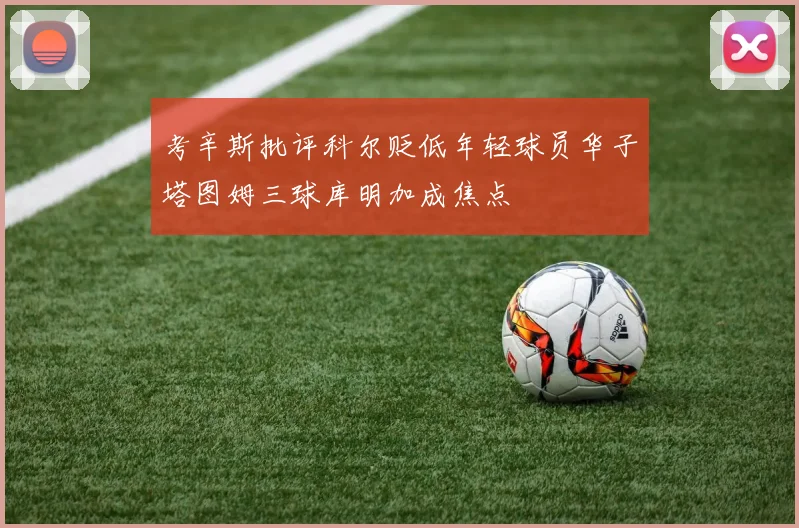 考辛斯批评科尔贬低年轻球员华子塔图姆三球库明加成焦点