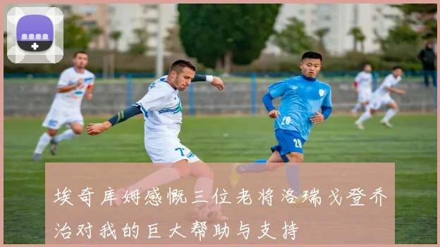 埃奇库姆感慨三位老将洛瑞戈登乔治对我的巨大帮助与支持