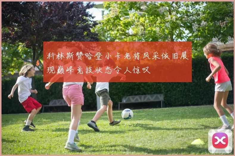 科林斯赞哈登小卡老将风采依旧展现巅峰竞技状态令人惊叹