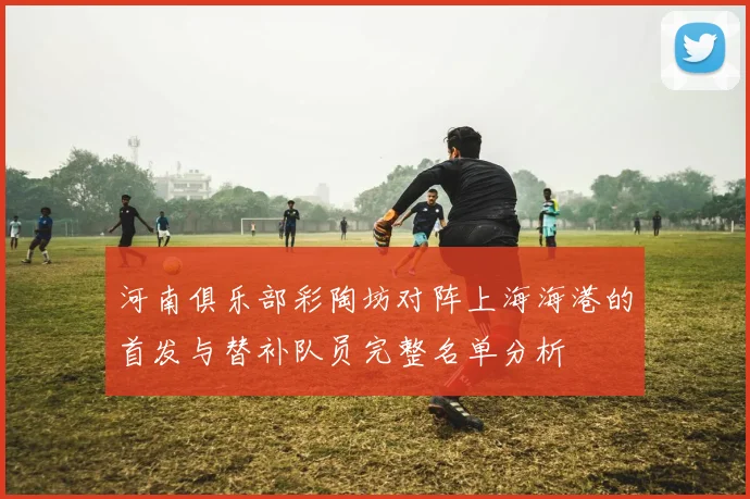 河南俱乐部彩陶坊对阵上海海港的首发与替补队员完整名单分析