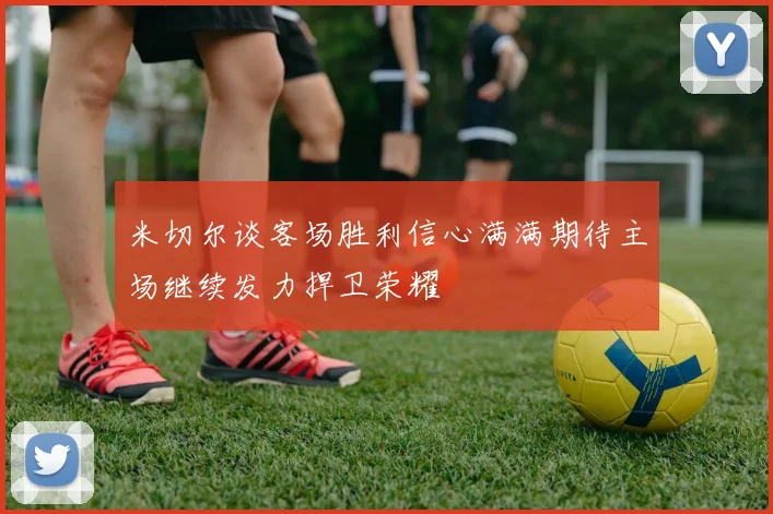 米切尔谈客场胜利信心满满期待主场继续发力捍卫荣耀