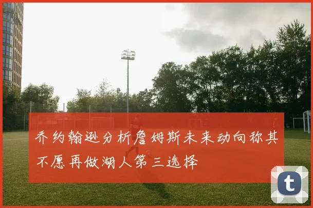 乔约翰逊分析詹姆斯未来动向称其不愿再做湖人第三选择