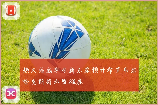 热火或成字母新东家预计希罗韦尔哈克斯将加盟雄鹿