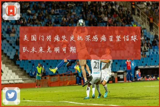 美国门将痛失良机深感痛苦坚信球队未来光明可期
