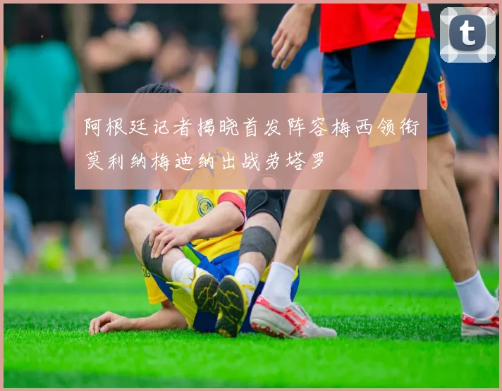 阿根廷记者揭晓首发阵容梅西领衔莫利纳梅迪纳出战劳塔罗