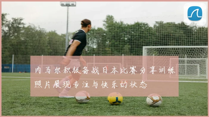内马尔积极备战日本比赛分享训练照片展现专注与快乐的状态